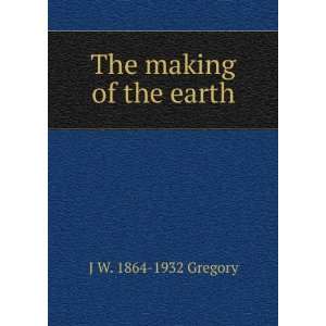  The making of the earth J W. 1864 1932 Gregory Books