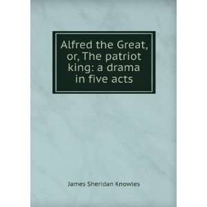  Alfred the Great, Or, the Patriot King A Drama in Five 